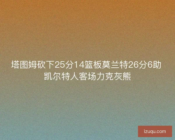 塔图姆砍下25分14篮板莫兰特26分6助 凯尔特人客场力克灰熊