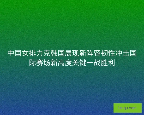 中国女排力克韩国展现新阵容韧性冲击国际赛场新高度关键一战胜利