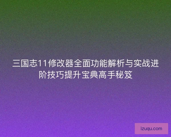 三国志11修改器全面功能解析与实战进阶技巧提升宝典高手秘笈