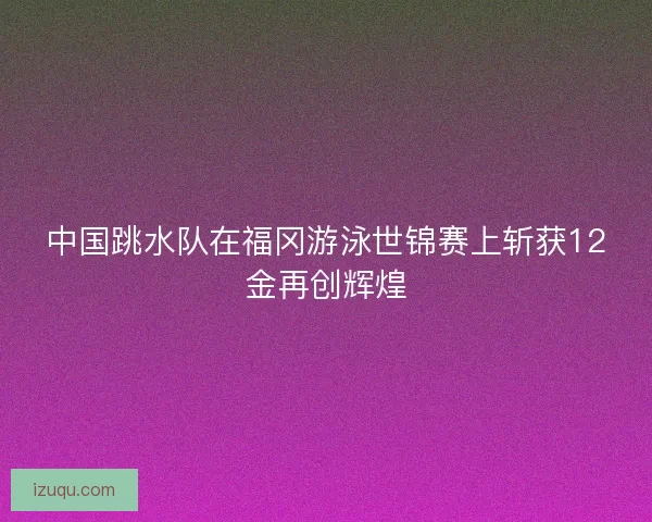 中国跳水队在福冈游泳世锦赛上斩获12金再创辉煌