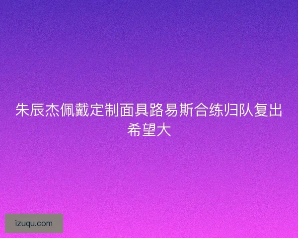 朱辰杰佩戴定制面具路易斯合练归队复出希望大