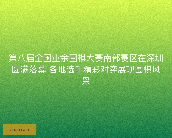 第八届全国业余围棋大赛南部赛区在深圳圆满落幕 各地选手精彩对弈展现围棋风采