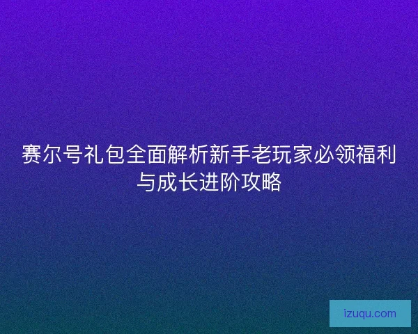 赛尔号礼包全面解析新手老玩家必领福利与成长进阶攻略