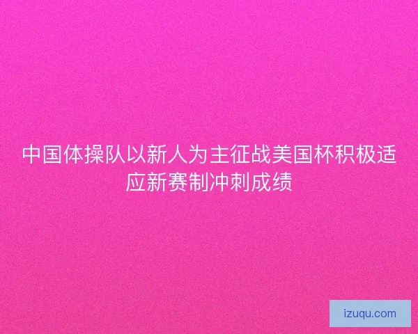 中国体操队以新人为主征战美国杯积极适应新赛制冲刺成绩