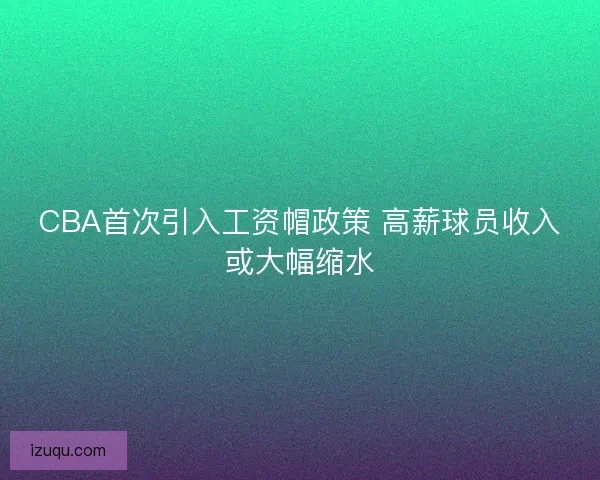 CBA首次引入工资帽政策 高薪球员收入或大幅缩水