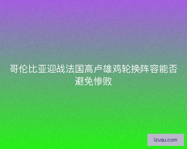 哥伦比亚迎战法国高卢雄鸡轮换阵容能否避免惨败