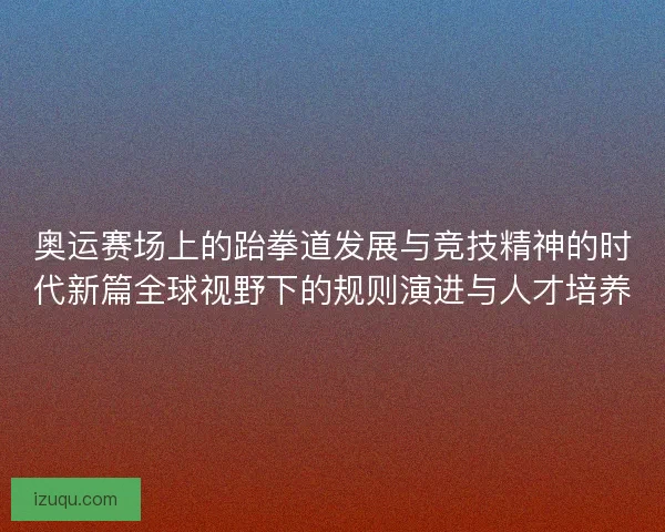 奥运赛场上的跆拳道发展与竞技精神的时代新篇全球视野下的规则演进与人才培养