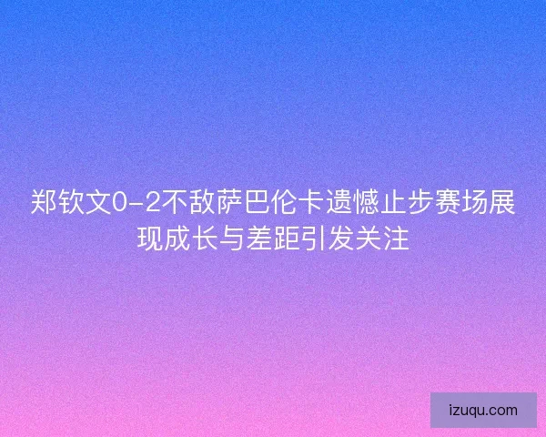 郑钦文0-2不敌萨巴伦卡遗憾止步赛场展现成长与差距引发关注