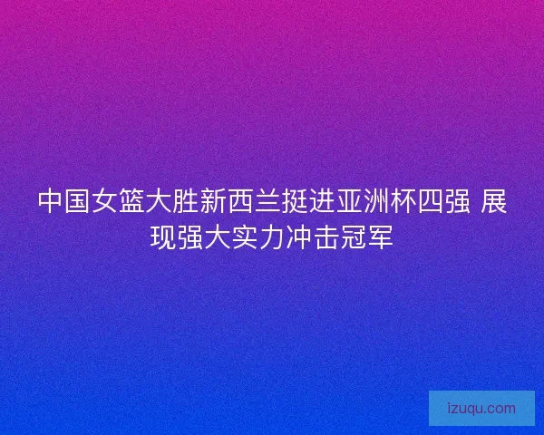 中国女篮大胜新西兰挺进亚洲杯四强 展现强大实力冲击冠军