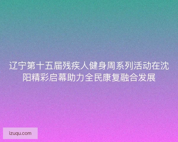 辽宁第十五届残疾人健身周系列活动在沈阳精彩启幕助力全民康复融合发展