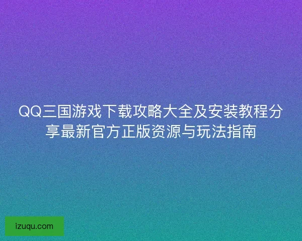 QQ三国游戏下载攻略大全及安装教程分享最新官方正版资源与玩法指南