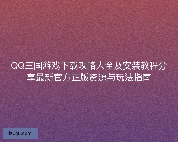 QQ三国游戏下载攻略大全及安装教程分享最新官方正版资源与玩法指南