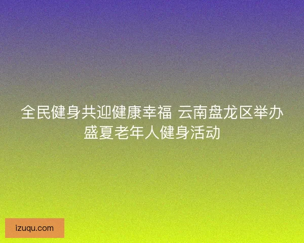 全民健身共迎健康幸福 云南盘龙区举办盛夏老年人健身活动