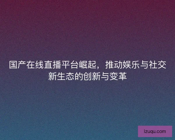 国产在线直播平台崛起，推动娱乐与社交新生态的创新与变革