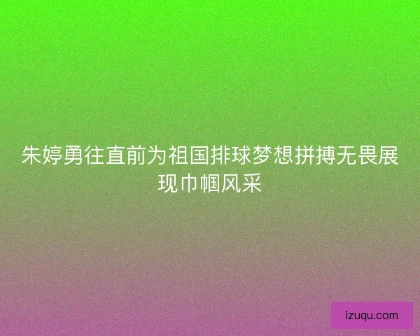 朱婷勇往直前为祖国排球梦想拼搏无畏展现巾帼风采