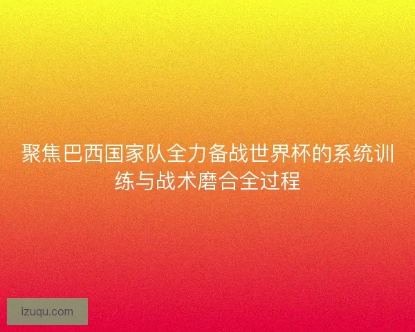 聚焦巴西国家队全力备战世界杯的系统训练与战术磨合全过程