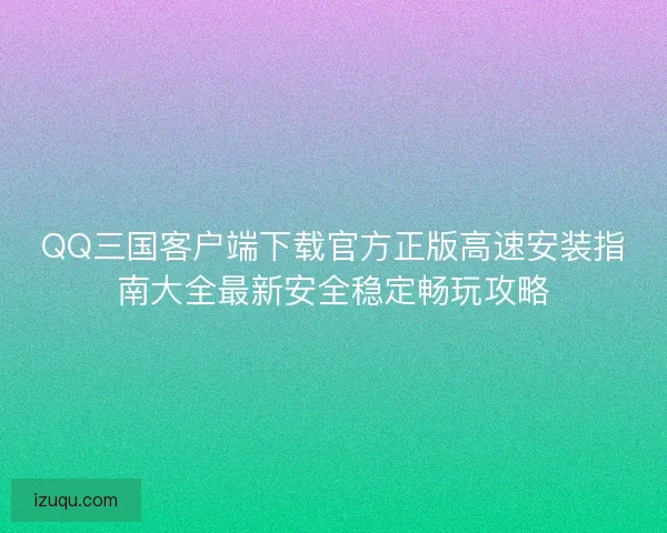 QQ三国客户端下载官方正版高速安装指南大全最新安全稳定畅玩攻略