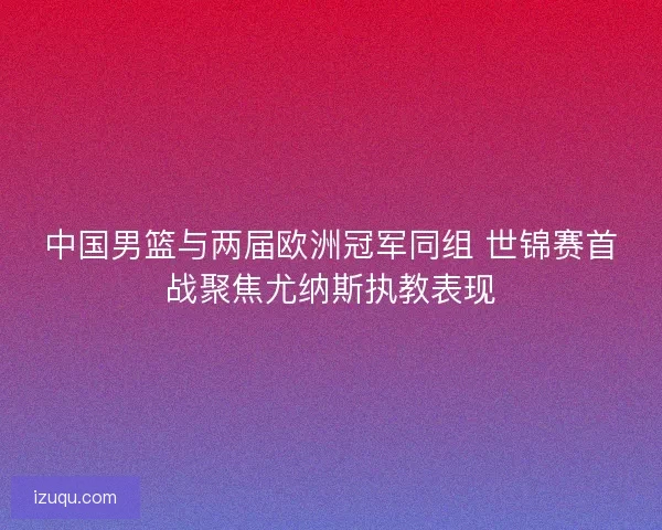 中国男篮与两届欧洲冠军同组 世锦赛首战聚焦尤纳斯执教表现