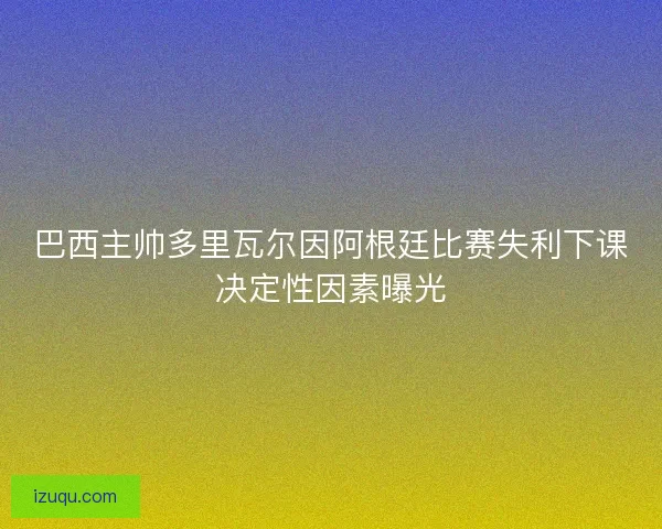 巴西主帅多里瓦尔因阿根廷比赛失利下课决定性因素曝光