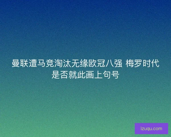 曼联遭马竞淘汰无缘欧冠八强 梅罗时代是否就此画上句号