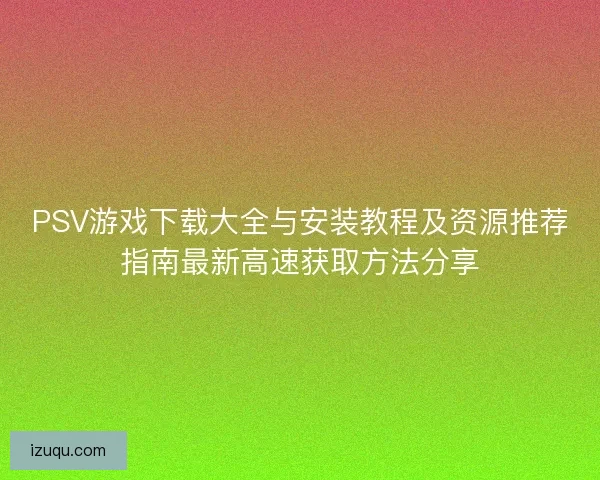 PSV游戏下载大全与安装教程及资源推荐指南最新高速获取方法分享