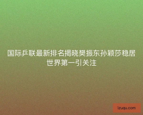 国际乒联最新排名揭晓樊振东孙颖莎稳居世界第一引关注