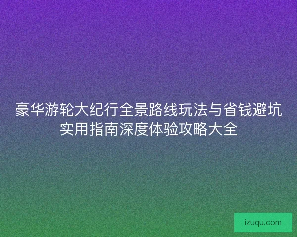 豪华游轮大纪行全景路线玩法与省钱避坑实用指南深度体验攻略大全