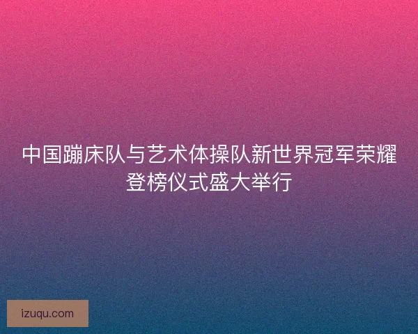 中国蹦床队与艺术体操队新世界冠军荣耀登榜仪式盛大举行