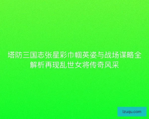 塔防三国志张星彩巾帼英姿与战场谋略全解析再现乱世女将传奇风采