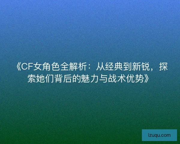 《CF女角色全解析：从经典到新锐，探索她们背后的魅力与战术优势》