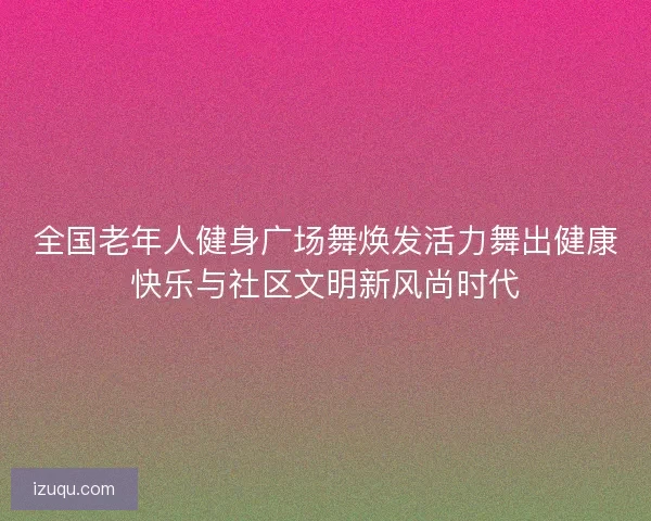 全国老年人健身广场舞焕发活力舞出健康快乐与社区文明新风尚时代